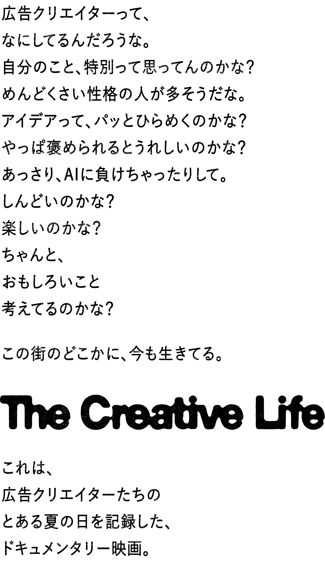 広告クリエイターって、なにしてるんだろうな。自分のこと、特別って思ってんのかな？めんどくさい性格の人が多そうだな。アイデアって、パッとひらめくのかな？やっぱ褒められるとうれしいのかな？あっさり、AIに負けちゃったりして。しんどいのかな？楽しいのかな？ちゃんと、おもしろいこと考えてるのかな？この街にも、いまもどこかで生きている。The Creative Life これは、広告をつくるクリエイターたちのとある夏の日を記録した、ドキュメンタリー映画。